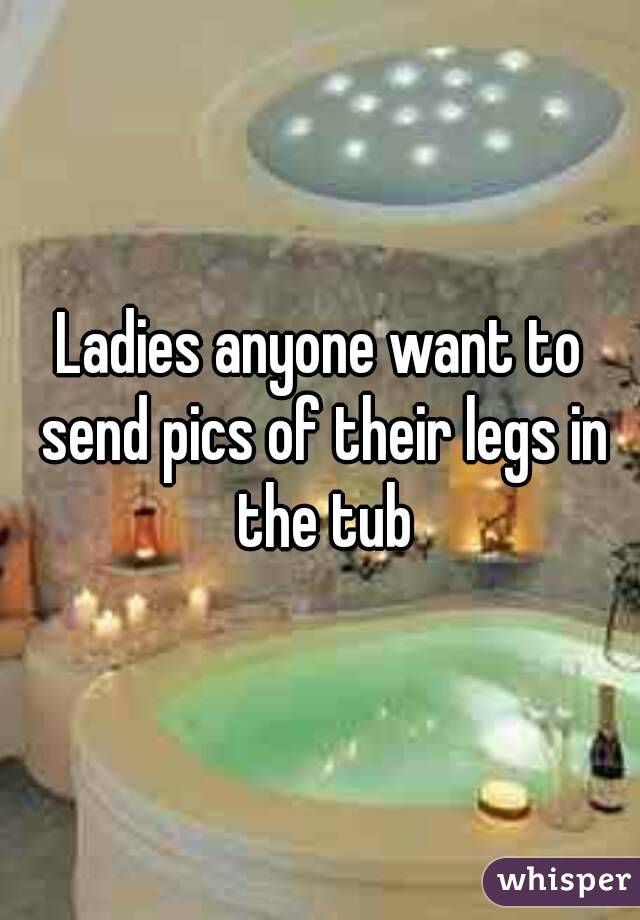 Ladies anyone want to send pics of their legs in the tub