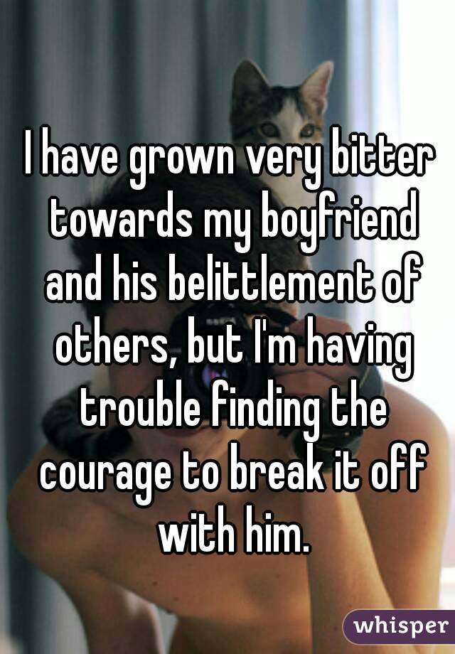 I have grown very bitter towards my boyfriend and his belittlement of others, but I'm having trouble finding the courage to break it off with him.