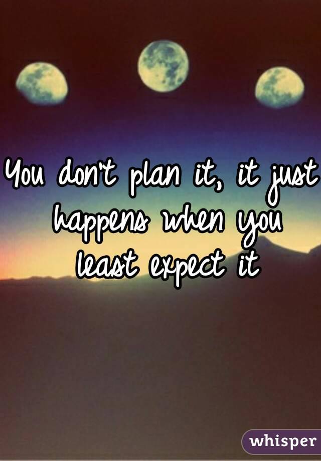 You don't plan it, it just happens when you least expect it