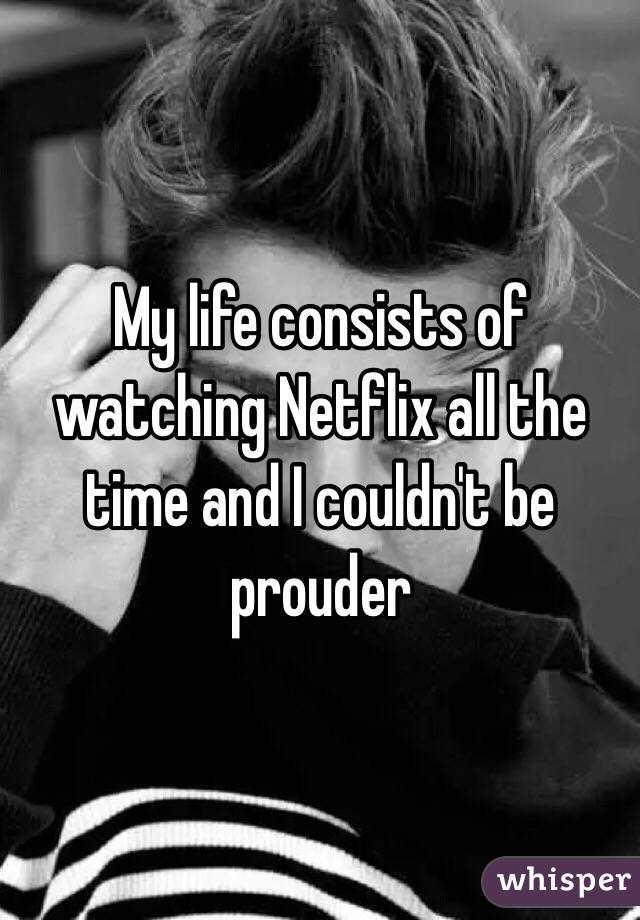 My life consists of watching Netflix all the time and I couldn't be prouder 