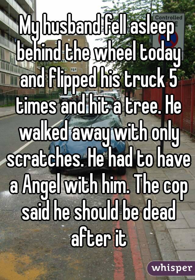 My husband fell asleep behind the wheel today and flipped his truck 5 times and hit a tree. He walked away with only scratches. He had to have a Angel with him. The cop said he should be dead after it