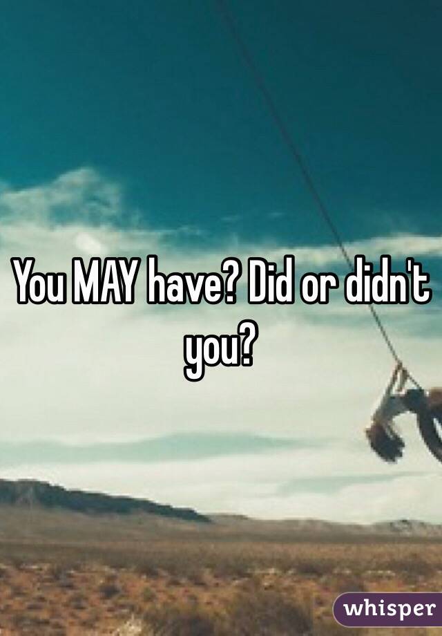 You MAY have? Did or didn't you?