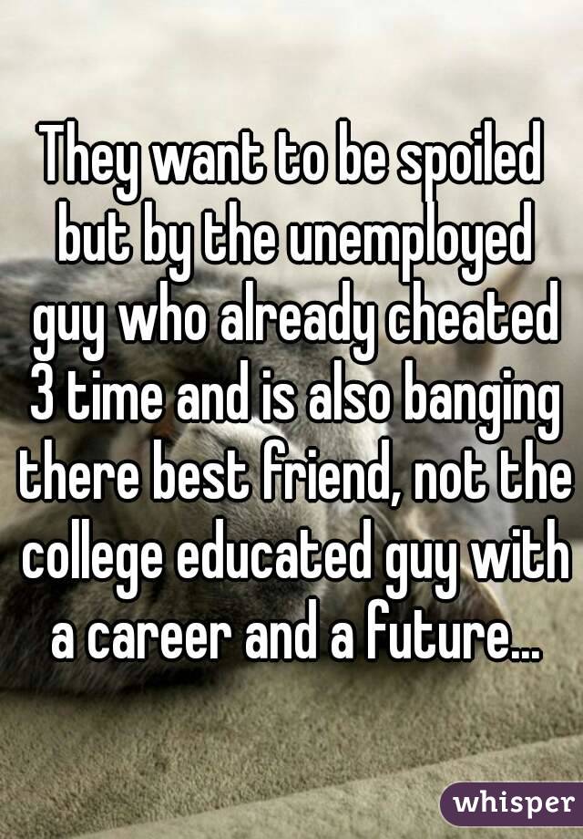 They want to be spoiled but by the unemployed guy who already cheated 3 time and is also banging there best friend, not the college educated guy with a career and a future...