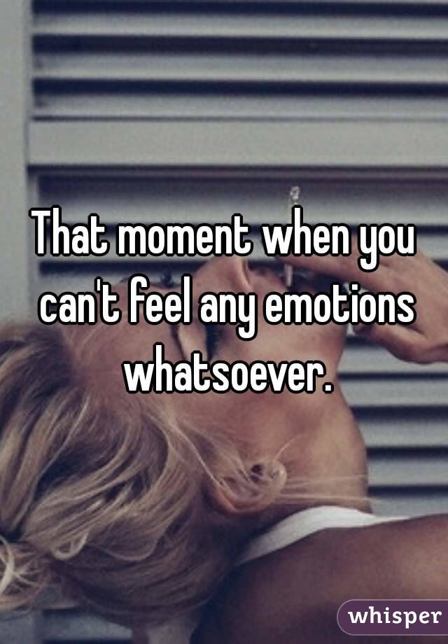 That moment when you can't feel any emotions whatsoever.