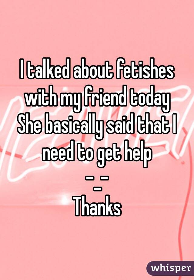 I talked about fetishes with my friend today
She basically said that I need to get help 
-_- 
Thanks 