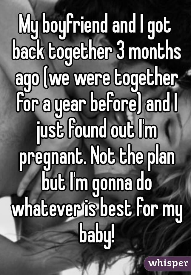 My boyfriend and I got back together 3 months ago (we were together for a year before) and I just found out I'm pregnant. Not the plan but I'm gonna do whatever is best for my baby!