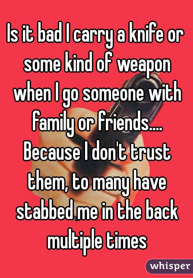 Is it bad I carry a knife or some kind of weapon when I go someone with family or friends.... Because I don't trust them, to many have stabbed me in the back multiple times