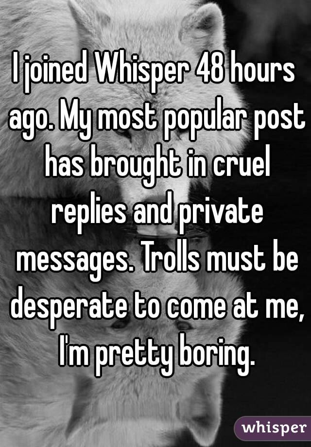I joined Whisper 48 hours ago. My most popular post has brought in cruel replies and private messages. Trolls must be desperate to come at me, I'm pretty boring.