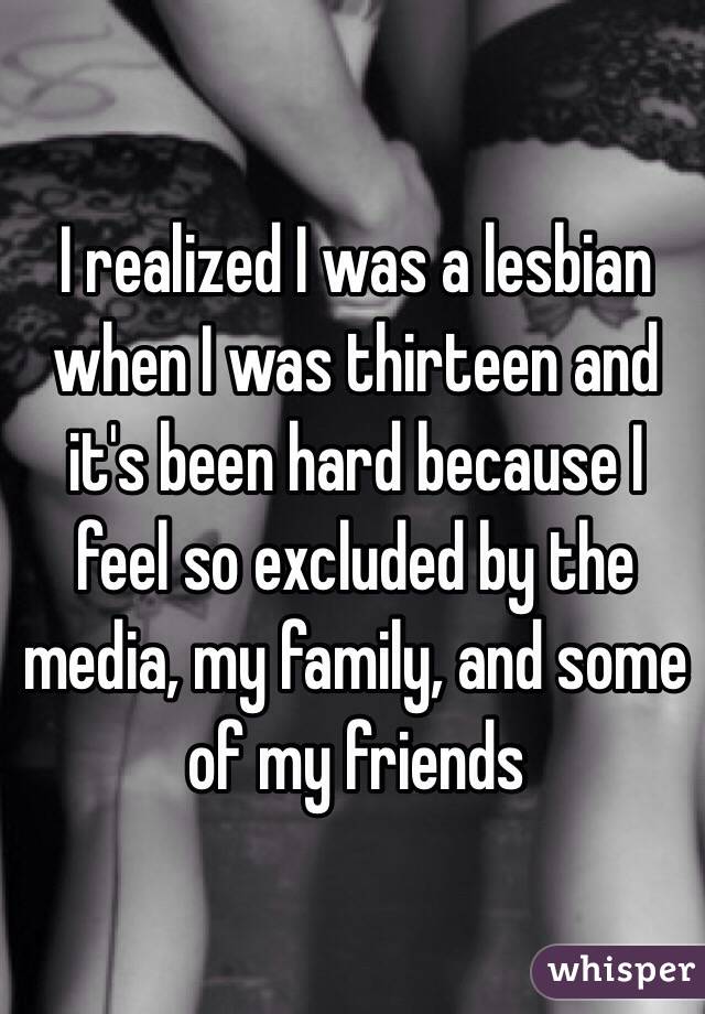 I realized I was a lesbian when I was thirteen and it's been hard because I feel so excluded by the media, my family, and some of my friends