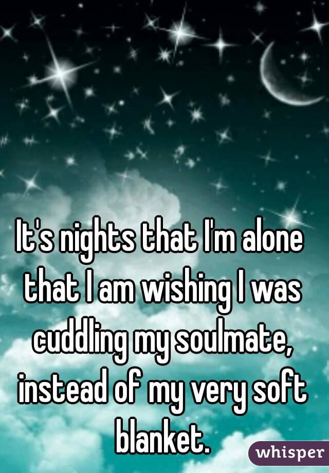 It's nights that I'm alone that I am wishing I was cuddling my soulmate, instead of my very soft blanket.
