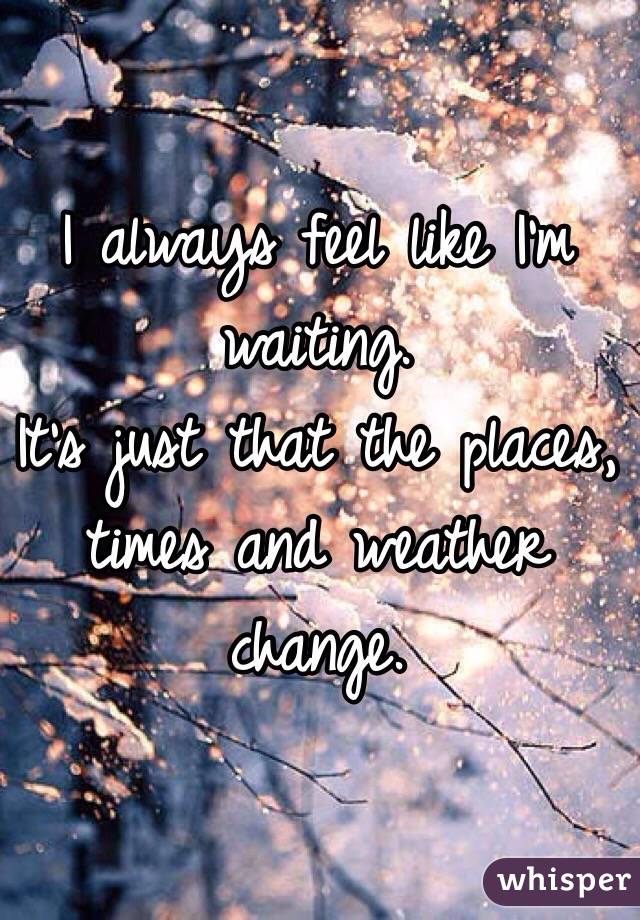 I always feel like I'm waiting.
It's just that the places, times and weather change.