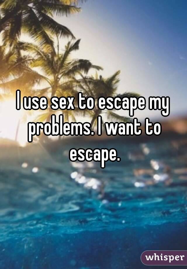I use sex to escape my problems. I want to escape.