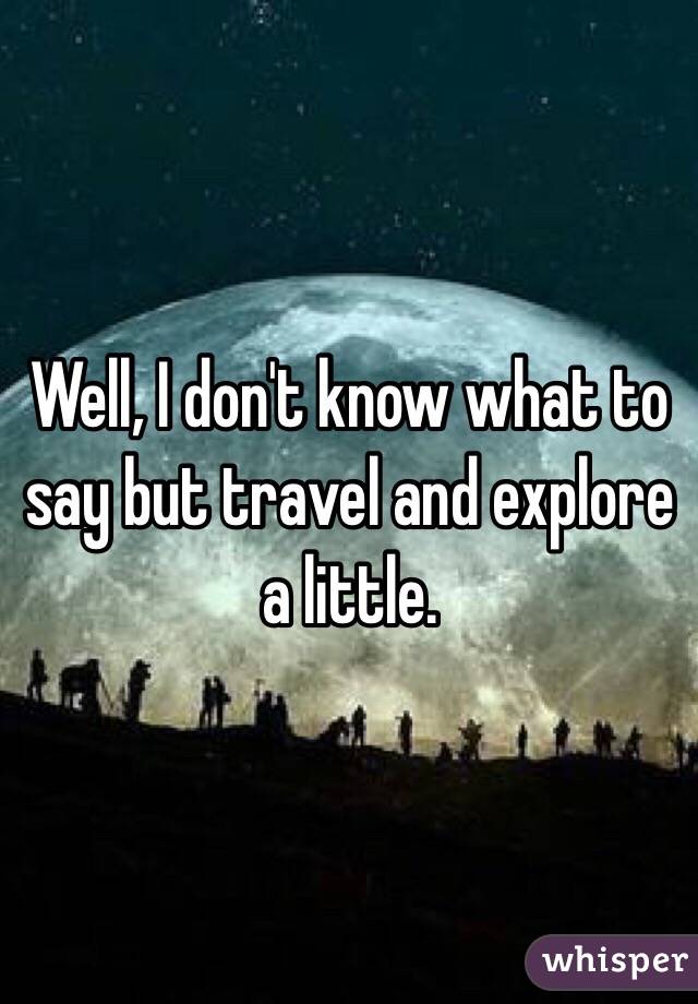 Well, I don't know what to say but travel and explore a little.