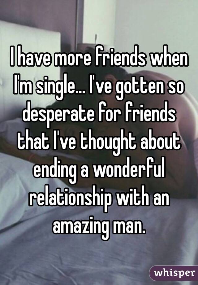 I have more friends when I'm single... I've gotten so desperate for friends that I've thought about ending a wonderful relationship with an amazing man. 
