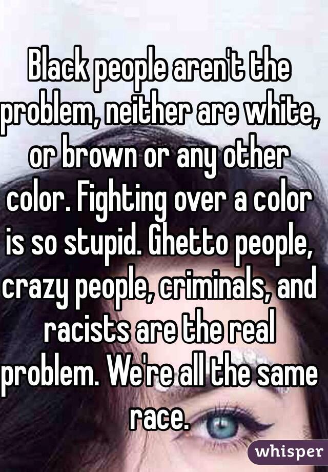 Black people aren't the problem, neither are white, or brown or any other color. Fighting over a color is so stupid. Ghetto people, crazy people, criminals, and racists are the real problem. We're all the same race.
