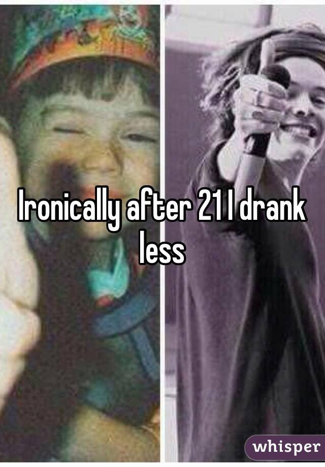 Ironically after 21 I drank less 