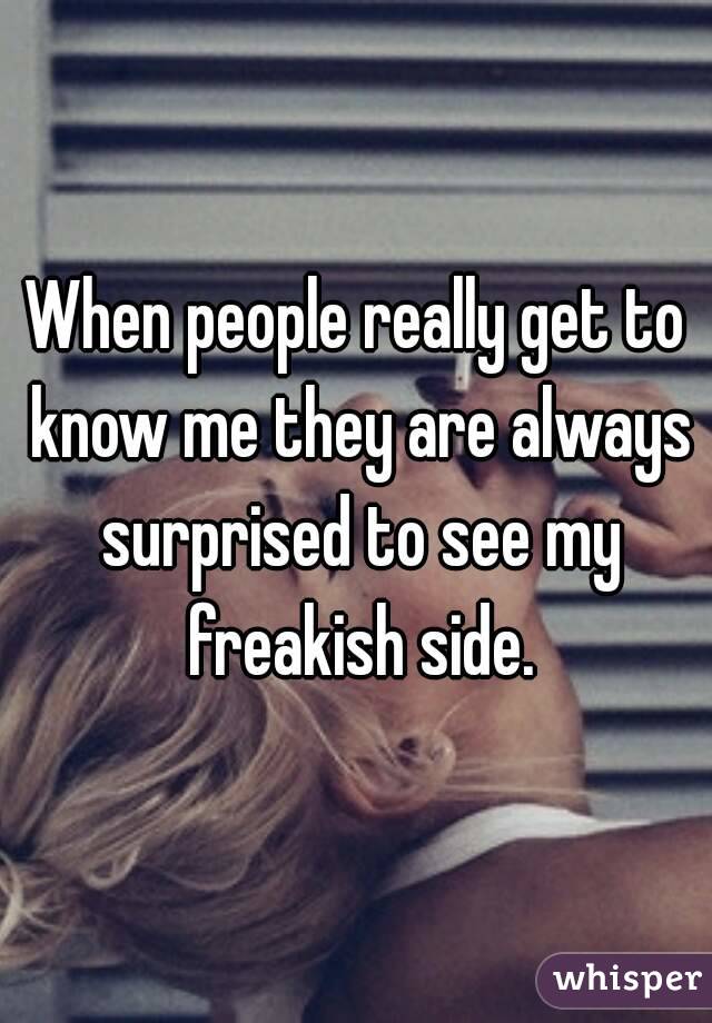 When people really get to know me they are always surprised to see my freakish side.