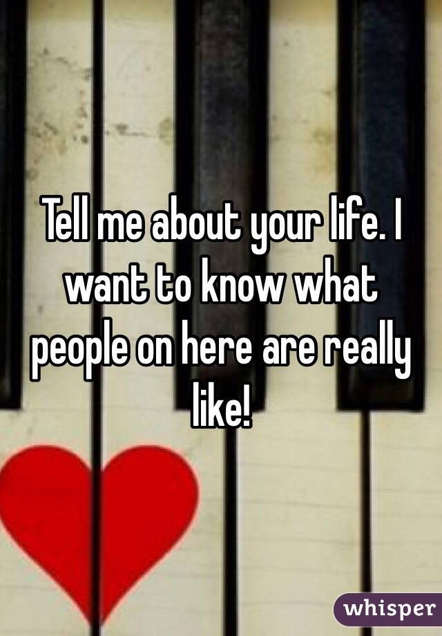 Tell me about your life. I want to know what people on here are really like! 