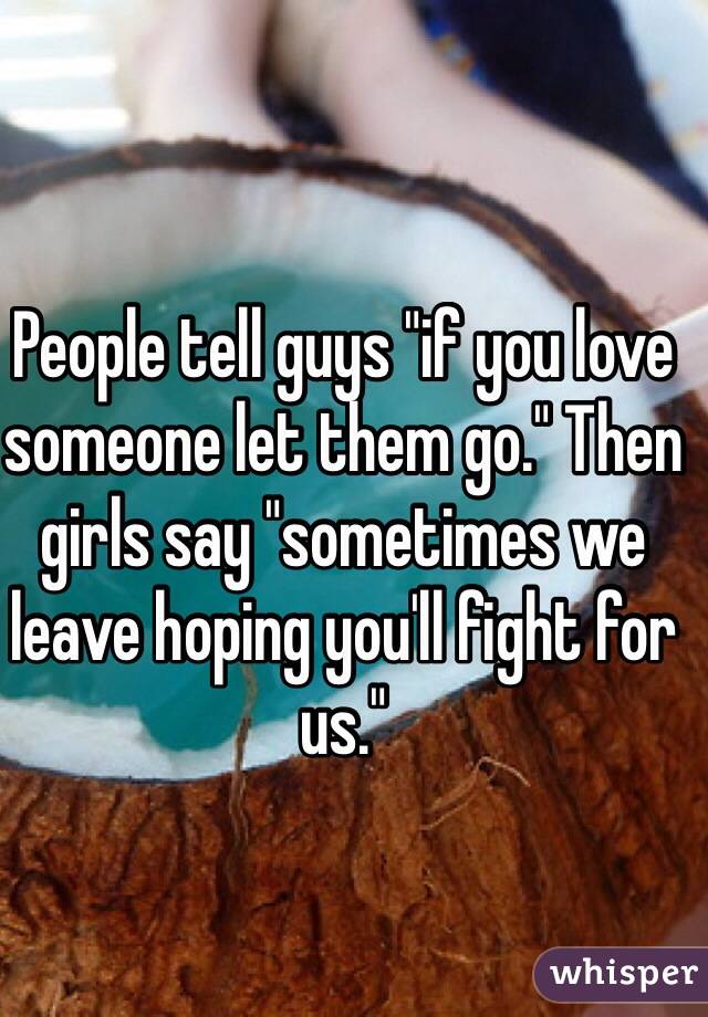 People tell guys "if you love someone let them go." Then girls say "sometimes we leave hoping you'll fight for us." 