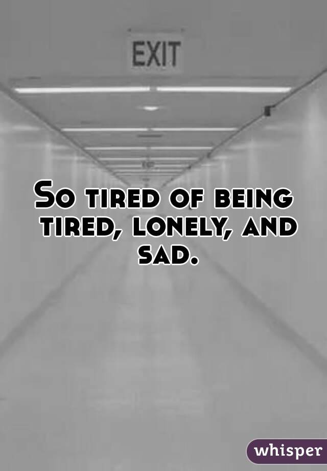 So tired of being tired, lonely, and sad.