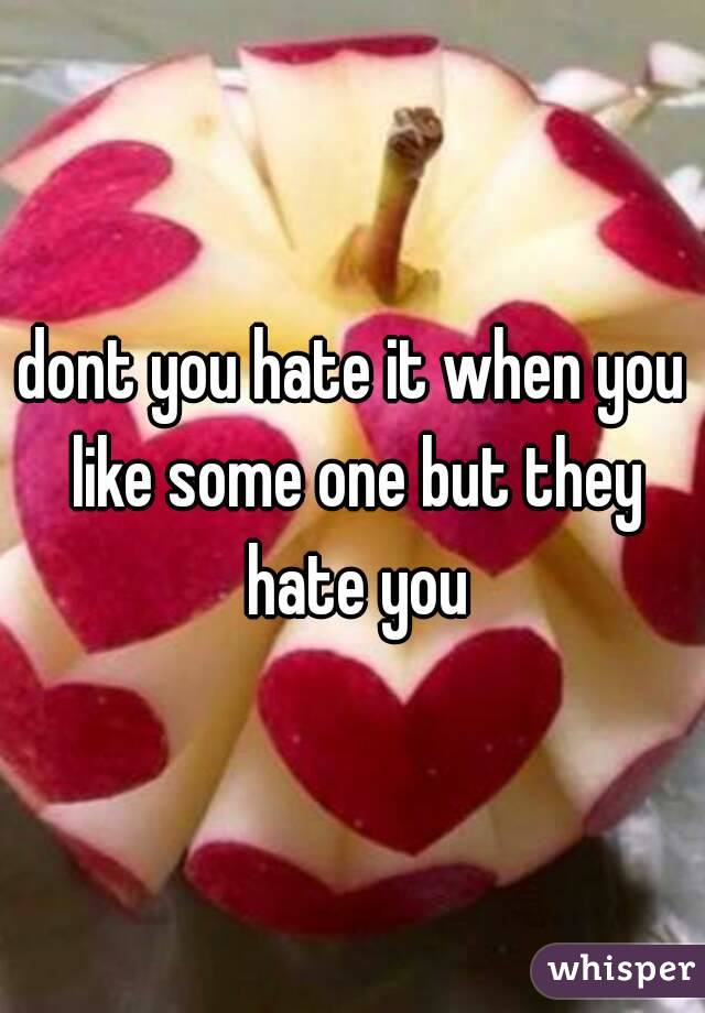dont you hate it when you like some one but they hate you