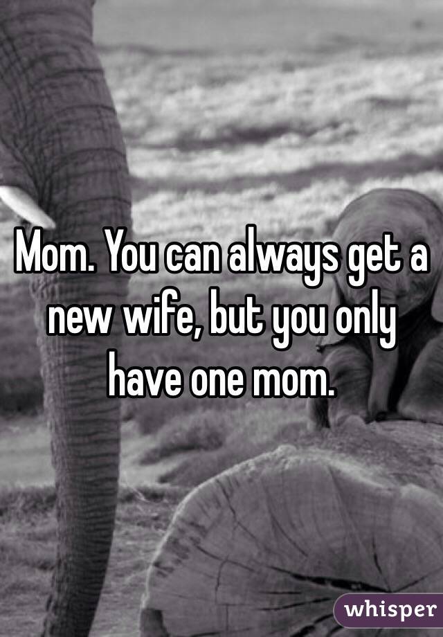 Mom. You can always get a new wife, but you only have one mom. 