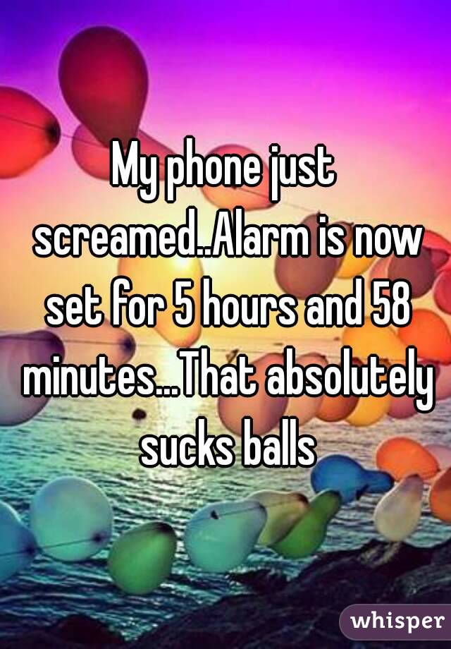 My phone just screamed..Alarm is now set for 5 hours and 58 minutes...That absolutely sucks balls
