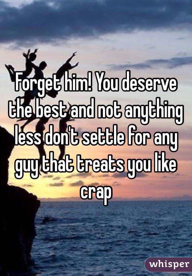Forget him! You deserve the best and not anything less don't settle for any guy that treats you like crap
