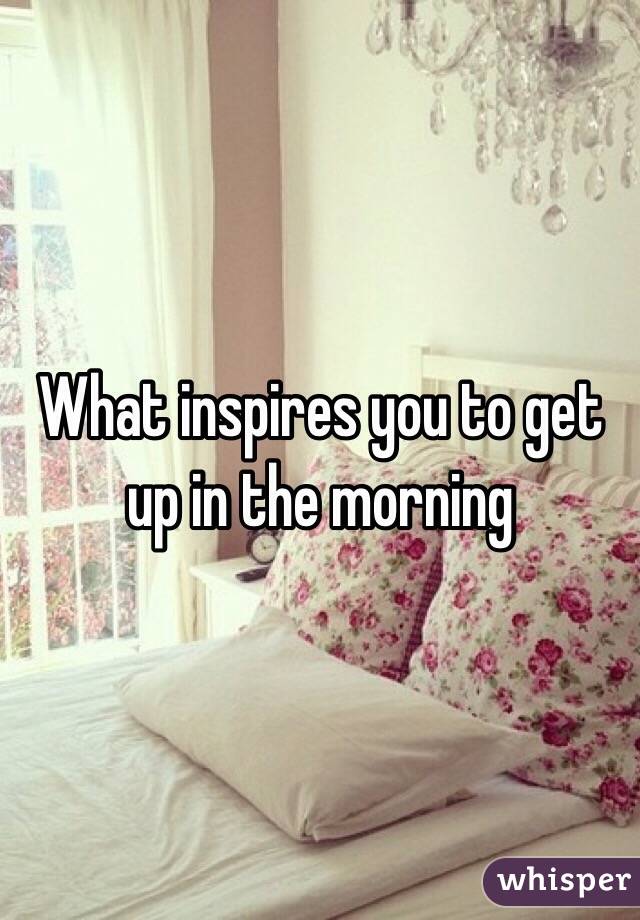 What inspires you to get up in the morning 