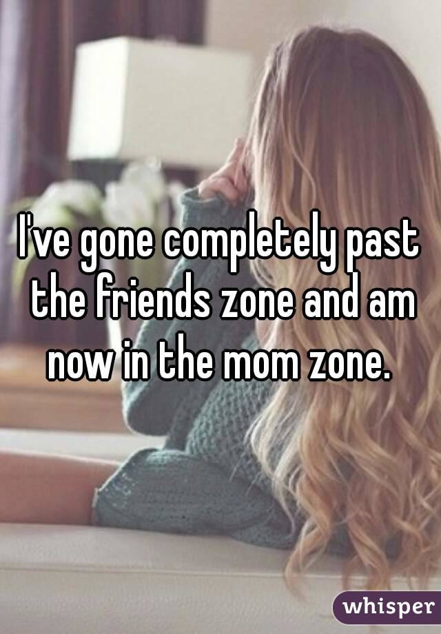 I've gone completely past the friends zone and am now in the mom zone. 
