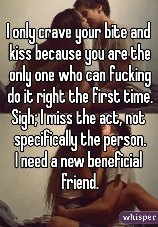 I only crave your bite and kiss because you are the only one who can fucking do it right the first time.
Sigh; I miss the act, not specifically the person.
I need a new beneficial friend.