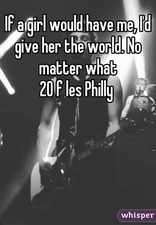 If a girl would have me, I'd give her the world. No matter what
20 f les Philly 