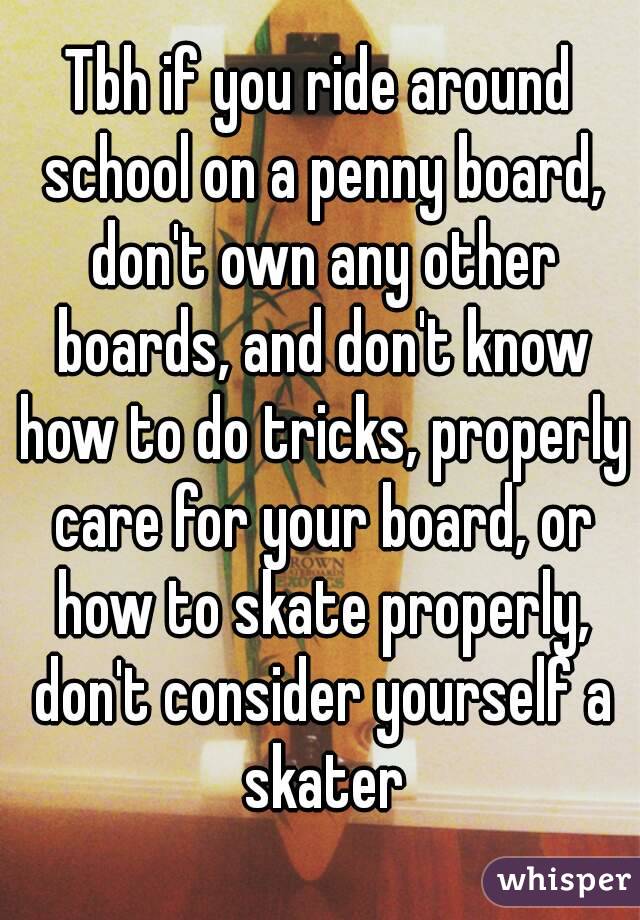 Tbh if you ride around school on a penny board, don't own any other boards, and don't know how to do tricks, properly care for your board, or how to skate properly, don't consider yourself a skater