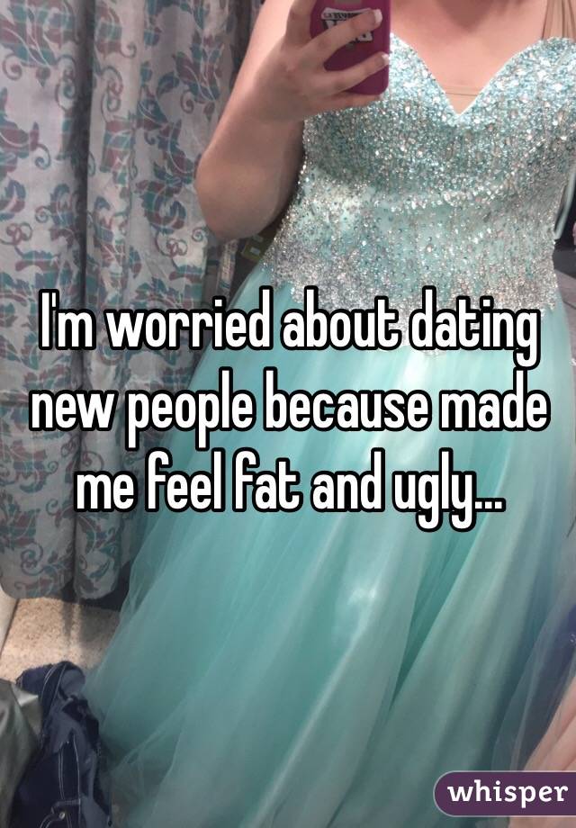 I'm worried about dating new people because made me feel fat and ugly...
