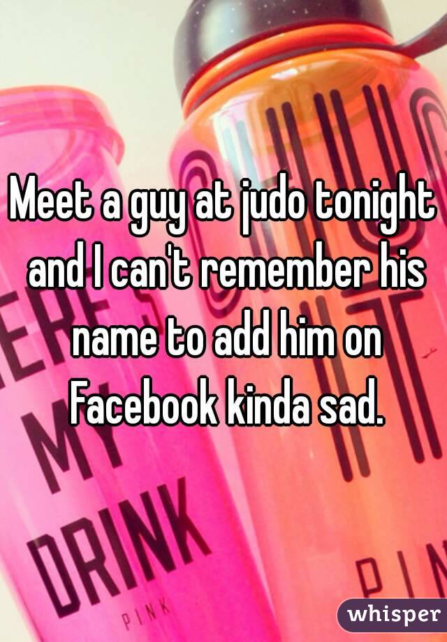 Meet a guy at judo tonight and I can't remember his name to add him on Facebook kinda sad.