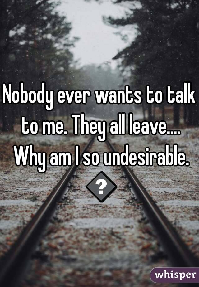 Nobody ever wants to talk to me. They all leave.... Why am I so undesirable. 😢