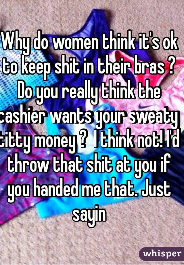 Why do women think it's ok to keep shit in their bras ? Do you really think the cashier wants your sweaty titty money ?  I think not! I'd throw that shit at you if you handed me that. Just sayin 