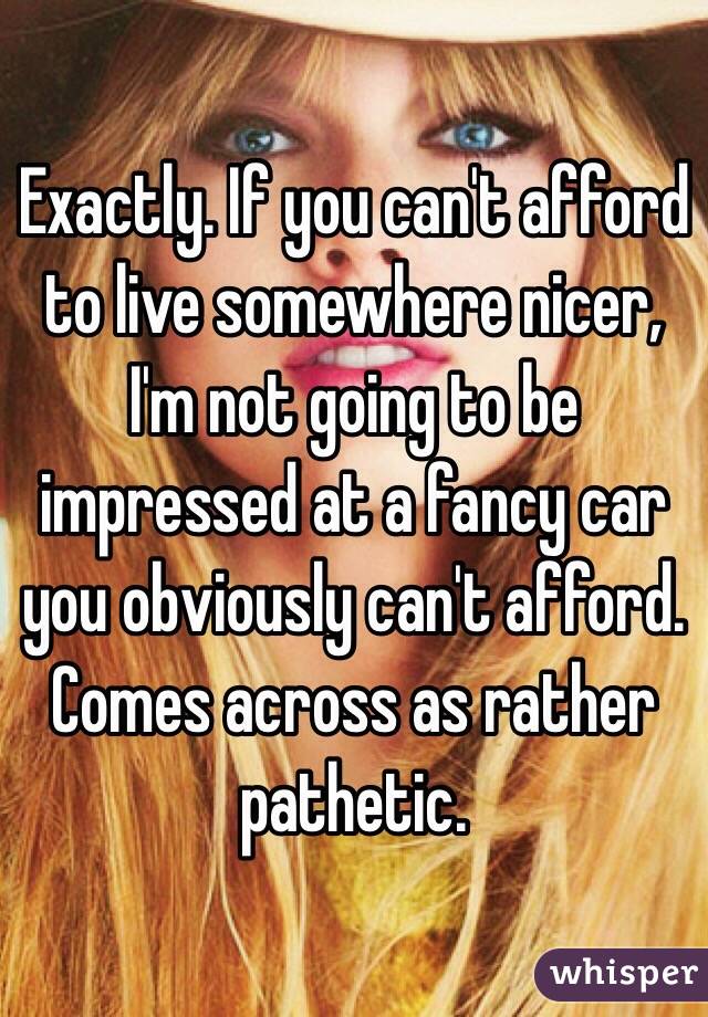 Exactly. If you can't afford to live somewhere nicer, I'm not going to be impressed at a fancy car you obviously can't afford. Comes across as rather pathetic.