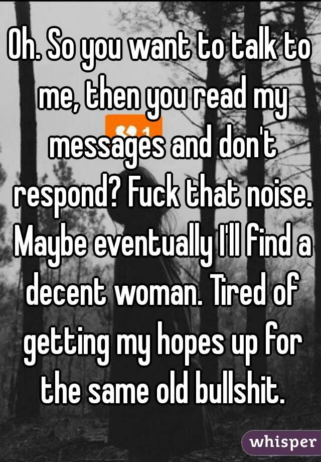 Oh. So you want to talk to me, then you read my messages and don't respond? Fuck that noise. Maybe eventually I'll find a decent woman. Tired of getting my hopes up for the same old bullshit.