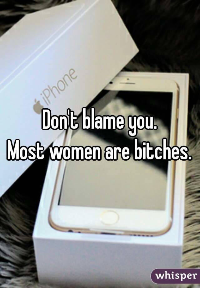 Don't blame you.
Most women are bitches.
