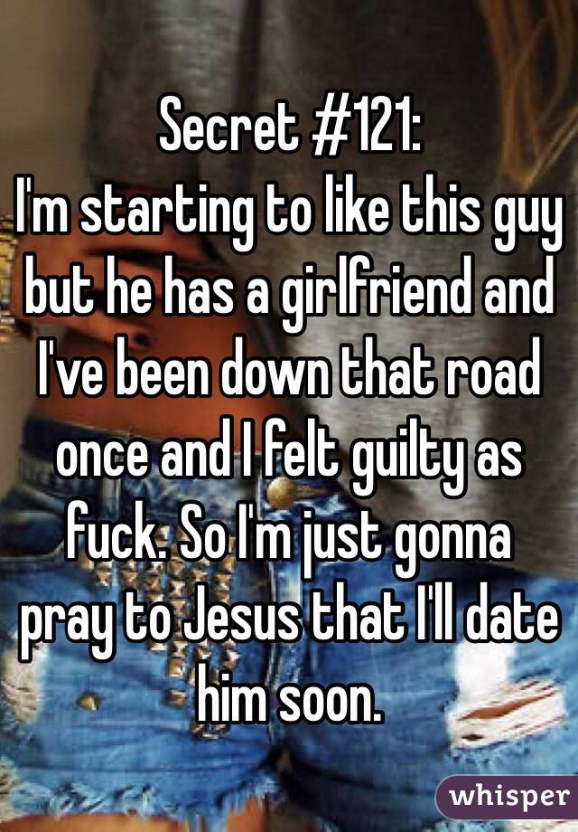 Secret #121:
I'm starting to like this guy but he has a girlfriend and I've been down that road once and I felt guilty as fuck. So I'm just gonna pray to Jesus that I'll date him soon.  