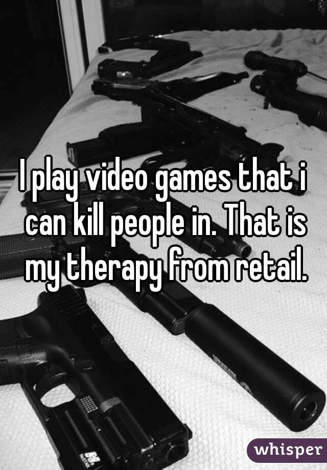 I play video games that i can kill people in. That is my therapy from retail.