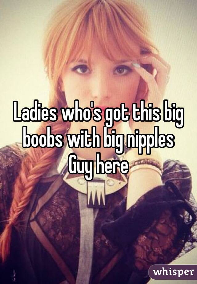 Ladies who's got this big boobs with big nipples 
Guy here