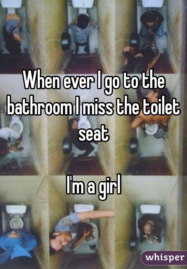 When ever I go to the bathroom I miss the toilet seat 

I'm a girl