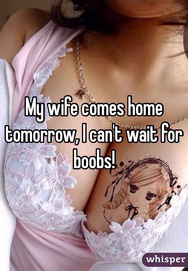 My wife comes home tomorrow, I can't wait for boobs!