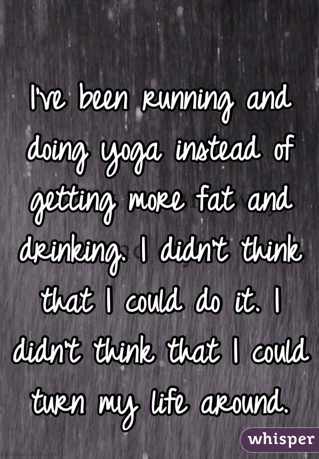I've been running and doing yoga instead of getting more fat and drinking. I didn't think that I could do it. I didn't think that I could turn my life around.