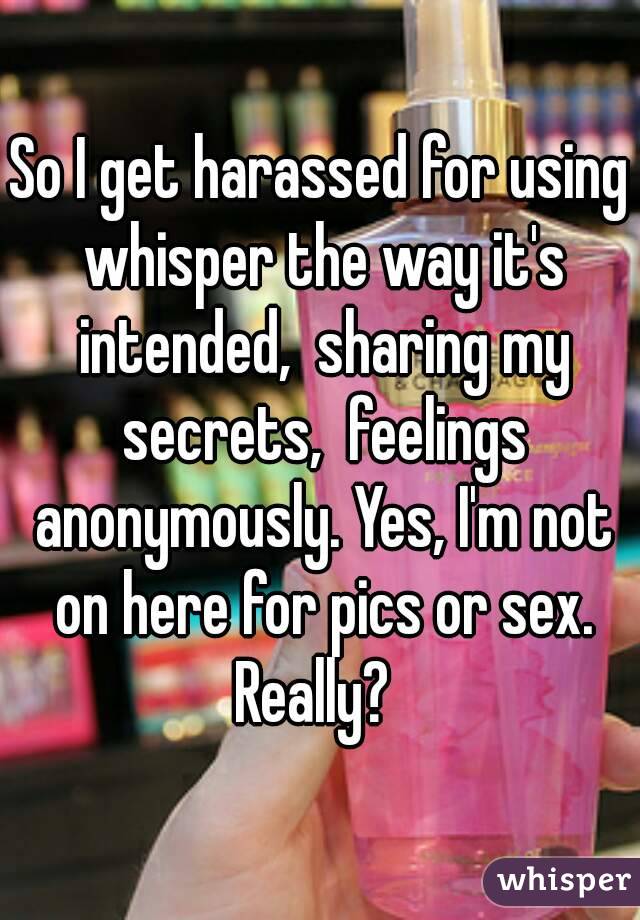 So I get harassed for using whisper the way it's intended,  sharing my secrets,  feelings anonymously. Yes, I'm not on here for pics or sex. Really?  