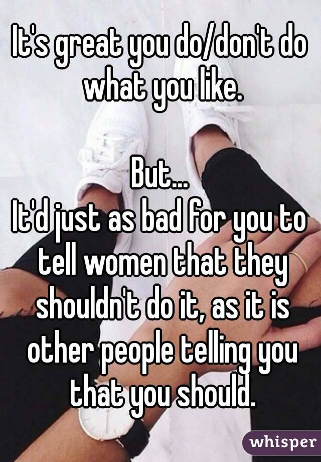 It's great you do/don't do what you like.

But...
It'd just as bad for you to tell women that they shouldn't do it, as it is other people telling you that you should.