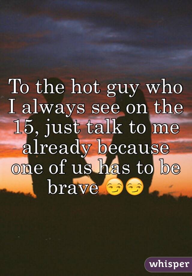 To the hot guy who I always see on the 15, just talk to me already because one of us has to be brave 😏😏