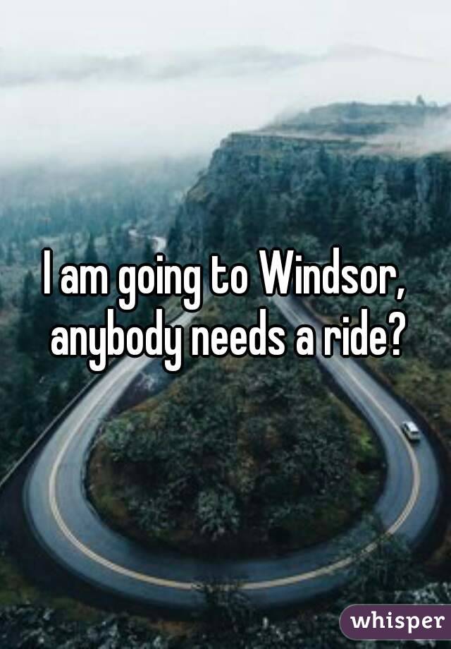 I am going to Windsor, anybody needs a ride?